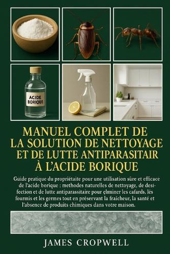 Manuel Complet De La Solution De Nettoyage Et De Lutte Antiparasitaire À L'acide Borique: Guide pratique du propriétaire pour une utilisation sûre et efficace de l'acide borique: méthodes......et l'absence de produits chimiques dans votre maison.