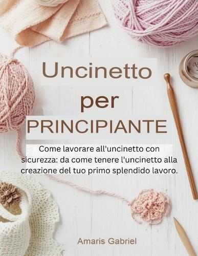 Uncinetto per principianti: Come lavorare all'uncinetto con sicurezza: da come tenere l'uncinetto alla creazione del tuo primo splendido lavoro.
