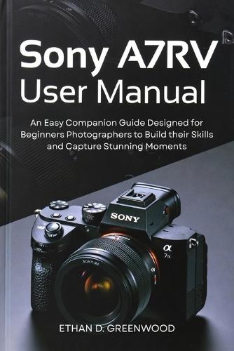Sony A7RV User Manual: An Easy Companion Guide Designed for Beginners Photographers to Build their Skills and Capture Stunning Moments