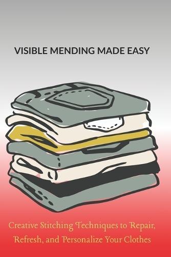 Visible Mending Made Easy: Creative Stitching Techniques to Repair, Refresh, and Personalize Your Clothes
