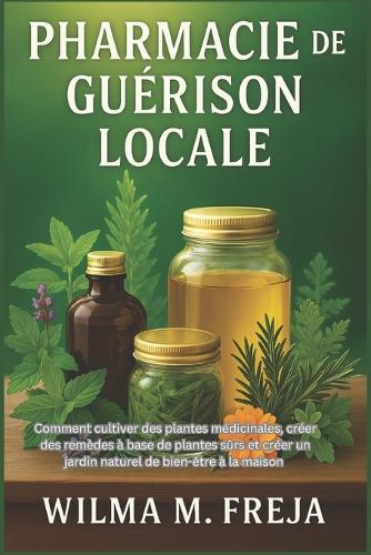 Pharmacie de Guérison Locale: Comment cultiver des plantes médicinales, créer des remèdes à base de plantes sûrs et créer un jardin naturel de bien-être à la maison