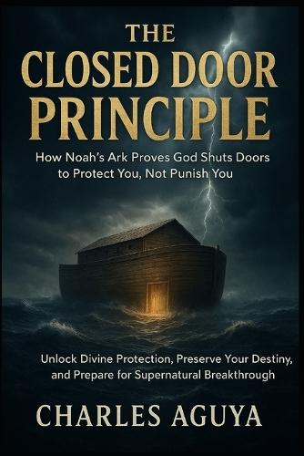 The Closed Door Principle: How Noah's Ark Proves God Shuts Doors to Protect You, Not Punish You: Unlock Divine Protection, Preserve Your Destiny, and Prepare for Supernatural Breakthrough