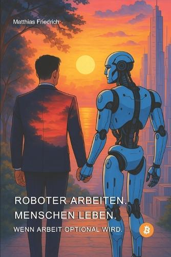 Roboter arbeiten. Menschen leben.: Wenn Arbeit optional wird.