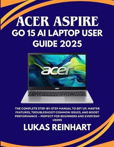 Acer Aspire Go 15 AI Laptop User Guide 2025: The Complete Step-by-Step Manual to Set Up, Master Features, Troubleshoot Common Issues, and Boost Performance - Perfect for Beginners and Everyday Users
