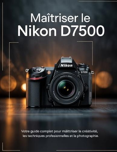 Maîtriser le Nikon D7500: Votre guide complet pour maîtriser la créativité, les techniques professionnelles et la photographie.