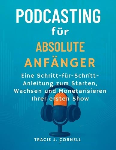 Podcasting für absolute Anfänger: Eine Schritt -für-Schritt-Anleitung zum Starten, Wachsen und Monetarisieren Ihrer ersten Show