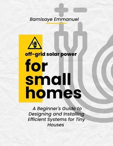 Off-Grid Solar Power for Small Homes: A Beginner's Guide to Designing and Installing Efficient Systems for Tiny Houses and Remote Living: Perfect for African climates and high-sun regions