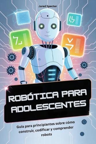 Robótica Para Adolescentes: Guía para principiantes sobre cómo construir, codificar y comprender robots