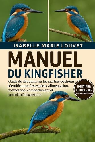 Manuel Du Kingfisher: Guide du débutant sur les martins-pêcheurs: identification des espèces, alimentation, nidification, comportement et conseils d'observation