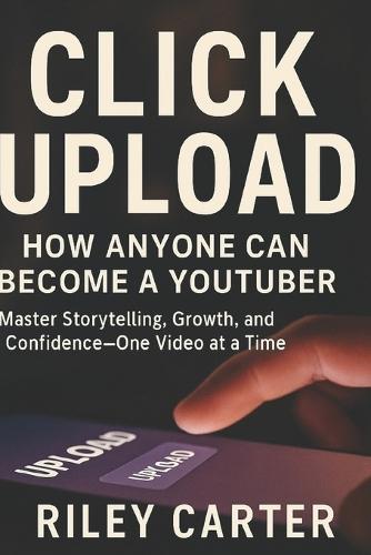 Click Upload: How Anyone Can Become a YouTuber: Master Storytelling, Growth, and Confidence-One Video at a Time