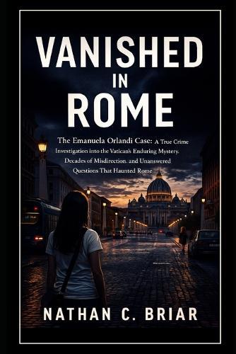 Vanished in Rome: The Emanuela Orlandi Case: A True Crime Investigation into the Vatican's Enduring Mystery, Decades of Misdirection, and Unanswered Questions That Haunted Rome