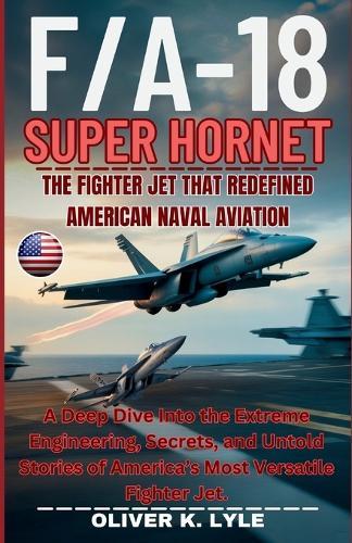 F/A-18 SUPER HORNET - The Fighter Jet That Redefined American Naval Aviation: A Deep Dive Into the Extreme Engineering, Secrets, and Untold Stories of America's Most Versatile Fighter Jet.