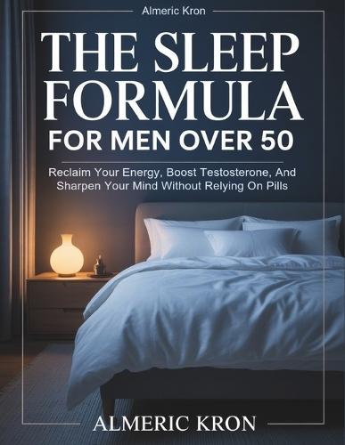 The Sleep Formula For Men Over 50: Reclaim Your Energy, Boost Testosterone, And Sharpen Your Mind Without Relying On Pills