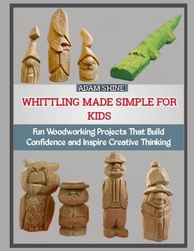 Whittling Made Simple for Kids: Fun Woodworking Projects That Build Confidence and Inspire Creative Thinking