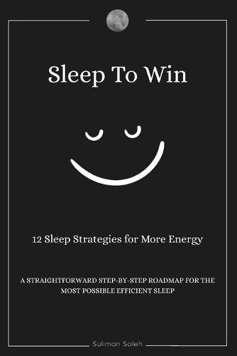 Sleep To Win: 12 sleep strategies for more energy, A Straightforward step-by-step roadmap for the most possible efficient sleep