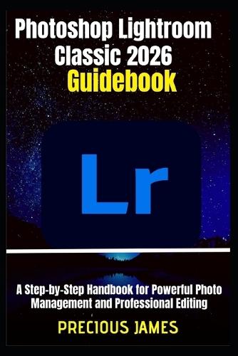 Photoshop Lightroom Classic 2026 Guidebook: A Step-by-Step Handbook for Powerful Photo Management and Professional Editing
