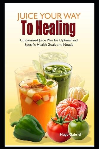 Juice Your Way To Healing: Customized Juice Plan for Optimal and Specific Health Goals and Needs
