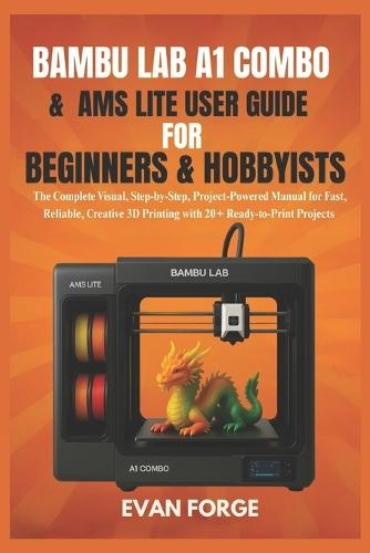 Bambu Lab A1 Combo & AMS Lite User Guide for Beginners & Hobbyists: The Complete Visual, Step-by-Step, Project-Powered Manual for Fast, Reliable, Creative 3D Printing with 20+ Ready-to-Print Projects