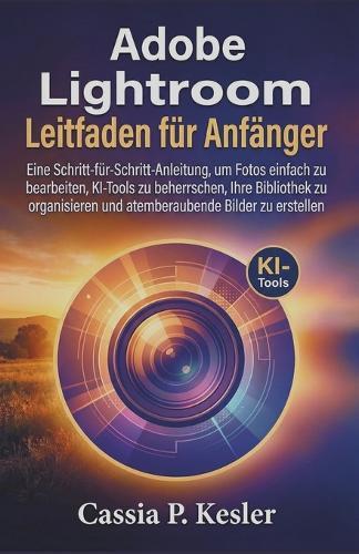 Adobe Lightroom Leitfaden für Anfänger: Eine Schritt-für-Schritt-Anleitung, um Fotos einfach zu bearbeiten, KI-Tools zu beherrschen, Ihre Bibliothek zu organisieren und atemberaubende Bilder zu erstellen