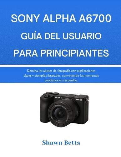 Sony Alpha A6700 Guía del Usuario Para Principiantes: Domina los ajustes de fotografía con explicaciones claras y ejemplos ilustrados, convirtiendo los momentos cotidianos en recuerdos.