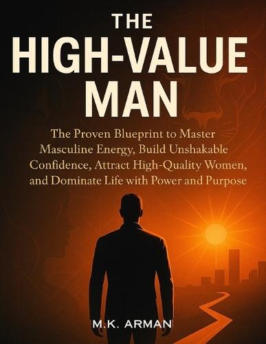 The High-Value Man: The Proven Blueprint to Master Masculine Energy, Build Unshakable Confidence, Attract High-Quality Women, and Dominate Life with Power and Purpose