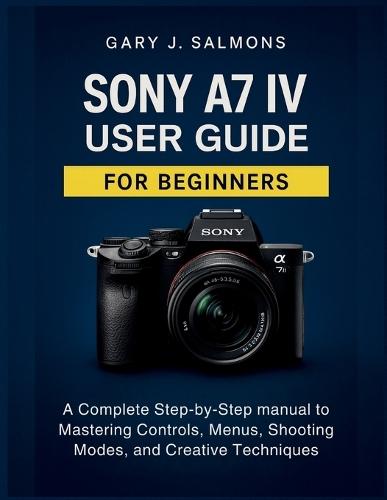 Sony A7 IV User Guide for Beginners: A Complete Step-by-Step manual to Mastering Controls, Menus, Shooting Modes, and Creative Techniques