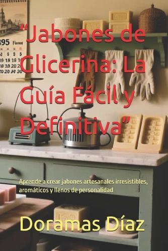 ""Jabones de Glicerina: La Guía Fácil y Definitiva"" Aprende a crear jabones artesanales irresistibles, aromáticos y llenos de personalidad