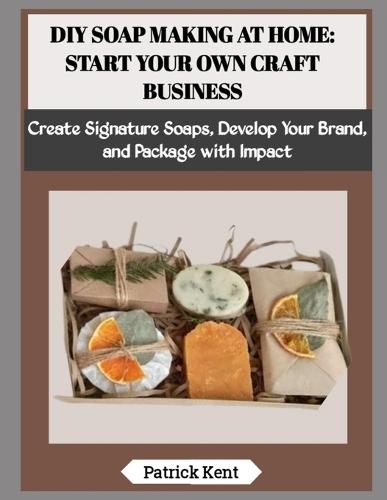 DIY Soap Making at Home: START YOUR OWN CRAFT BUSINESS: Create Signature Soaps, Develop Your Brand, and Package with Impact