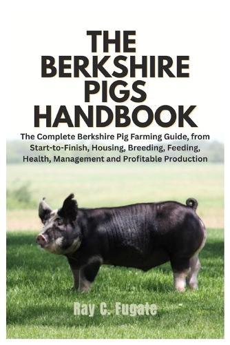 The Berkshire Pigs Handbook: The Complete Berkshire Pig Farming Guide, from Start-to-Finish, Housing, Breeding, Feeding, Health, Management and Profitable Production