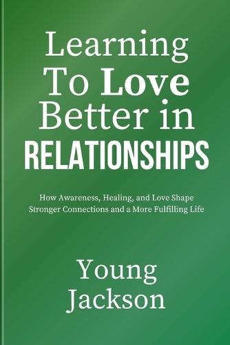 Learning to Love Better in Relationships: How Awareness, Healing, and Love Shape Stronger Connections and a More Fulfilling Life
