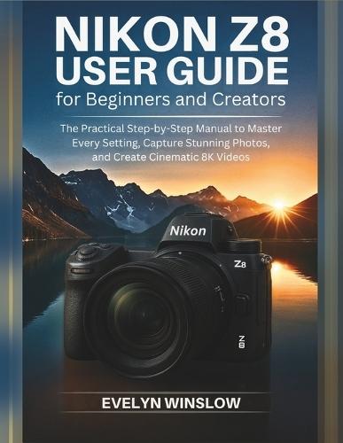 Nikon Z8 User Guide for Beginners and Creators: The Practical Step-by-Step Manual to Master Every Setting, Capture Stunning Photos, and Record Cinematic 8K Videos