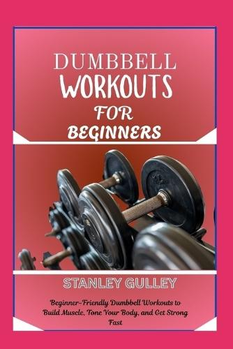 Dumbbell Workouts for Beginners: Beginner-Friendly Dumbbell Workouts to Build Muscle, Tone Your Body, and Get Strong Fast
