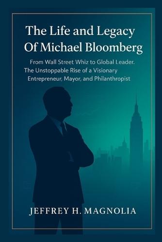 The Life and Legacy Of Michael Bloomberg: From Wall Street Whiz to Global Leader. The Unstoppable Rise of a Visionary Entrepreneur, Mayor, and Philanthropist