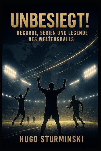 Unbesiegt!: Rekorde, Serien und Legenden des Weltfußballs