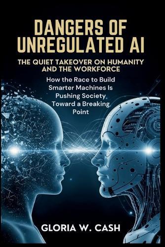 Dangers of Unregulated AI: The Quiet Takeover of Humanity and the Workforce: How the Race to Build Smarter Machines Is Pushing Society Toward a Breaking Point
