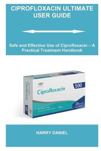 Ciprofloxacin Ultimate User Guide: Safe and Effective Use of Ciprofloxacin - A Practical Treatment Handbook