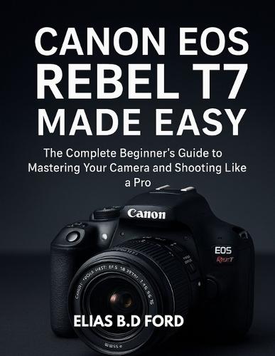 Canon EOS Rebel T7 Made Easy: The Complete Beginner's Guide to Mastering Your Camera and Shooting Like a Pro