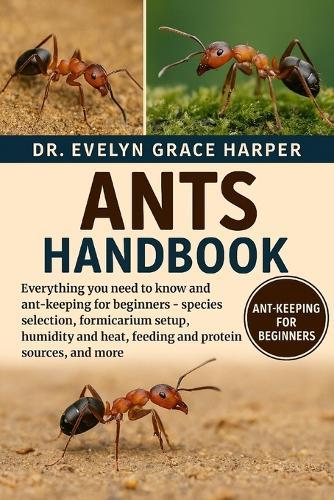 Ants Handbook: Everything You Need To Know and Ant-Keeping for Beginners - species selection, formicarium setup, humidity and heat, feeding and protein sources, and more