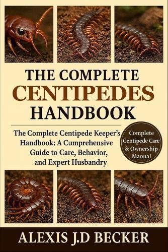 The Complete Centipedes Handbook: The Complete Centipede Keeper's Handbook: A Comprehensive Guide to Care, Behavior, and Expert Husbandry