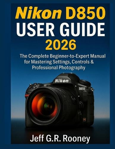 Nikon D850 User Guide 2026: The Complete Beginner-to-Expert Manual for Mastering Settings, Controls & Professional Photography