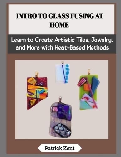 Intro to Glass Fusing at Home: Learn to Create Artistic Tiles, Jewelry, and More with Heat-Based Methods