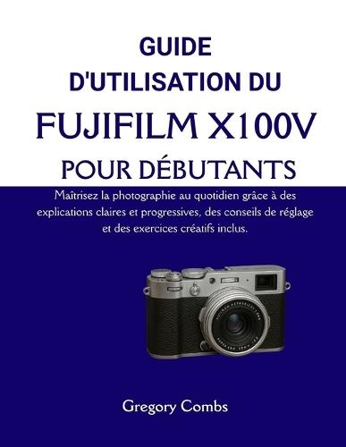 Guide d'Utilisation Du Fujifilm X100v Pour Débutants: Maîtrisez la photographie au quotidien grâce à des explications claires et progressives, des conseils de réglage et des exercices créatifs inclus.