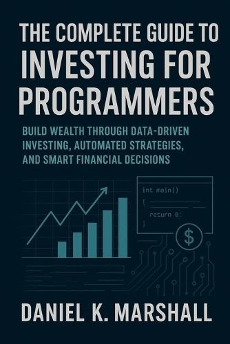 The Complete Guide to Investing for Programmers: Build Wealth Through Data-Driven Investing, Automated Strategies, and Smart Financial Decisions