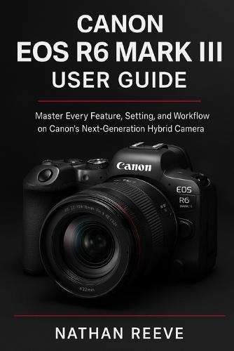 Canon EOS R6 Mark III User Guide: Master Every Feature, Setting, and Workflow on Canon's Next-Generation Hybrid Camera