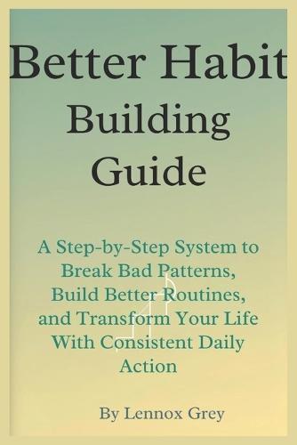 Better Habit-Building Guide: A Step-by-Step System to Break Bad Patterns, Build Better Routines, and Transform Your Life With Consistent Daily Action