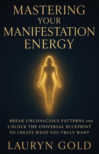 Mastering Your Manifestation Energy: Break Unconscious Patterns and Unlock the Universal Blueprint to Create What You Truly Want