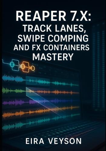 Reaper 7.X: Track Lanes, Swipe Comping, and Fx Containers Mastery: The Complete Guide to Modern Workflow with Parallel Routing, 128-Channel Audio, and Advanced Customization