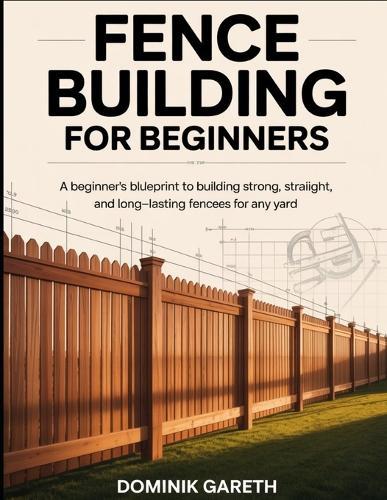 Fence Building for Beginners: A Beginner's Blueprint to Building Strong, Straight, and Long-Lasting Fences for Any Yard