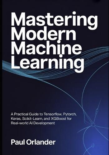 Mastering Modern Machine Learning: A Practical Guide to TensorFlow, PyTorch, Keras, Scikit-learn, and XGBoost for Real-World AI Development