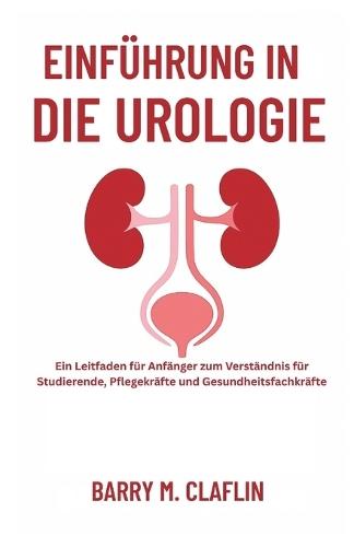 Einführung in Die Urologie: Ein Leitfaden für Anfänger zum Verständnis für Studierende, Pflegekräfte und Gesundheitsfachkräfte